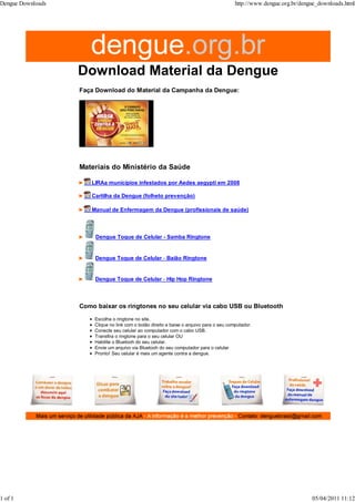 Faça Download do Material da Campanha da Dengue:
Materiais do Ministério da Saúde
LIRAa municípios infestados por Aedes aegypti em 2008
Cartilha da Dengue (folheto prevenção)
Manual de Enfermagem da Dengue (profissionais de saúde)
Dengue Toque de Celular - Samba Ringtone
Dengue Toque de Celular - Baião Ringtone
Dengue Toque de Celular - Hip Hop Ringtone
Como baixar os ringtones no seu celular via cabo USB ou Bluetooth
Escolha o ringtone no site.
Clique no link com o botão direito e baixe o arquivo para o seu computador.
Conecte seu celular ao computador com o cabo USB.
Transfira o ringtone para o seu celular OU
Habilite o Bluetooh do seu celular.
Envie um arquivo via Bluetooh do seu computador para o celular
Pronto! Seu celular é mais um agente contra a dengue.
Dengue Downloads http://www.dengue.org.br/dengue_downloads.html
1 of 1 05/04/2011 11:12
 