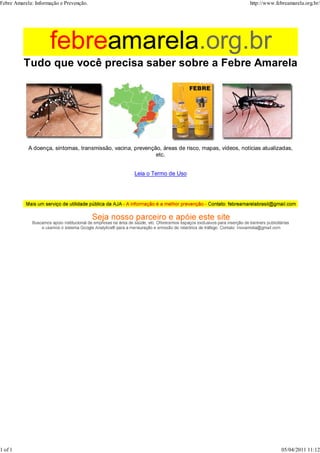 A doença, sintomas, transmissão, vacina, prevenção, áreas de risco, mapas, vídeos, notícias atualizadas,
etc.
Leia o Termo de Uso
Febre Amarela: Informação e Prevenção. http://www.febreamarela.org.br/
1 of 1 05/04/2011 11:12
 