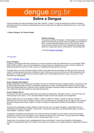 A palavra dengue tem origem espanhola e quer dizer "melindre", "manha". O nome faz referência ao estado de moleza e
prostração em que fica a pessoa contaminada pelo arbovírus (abreviatura do inglês de arthropod-bornvirus, vírus oriundo
dos artrópodos).
Sobre a Dengue - Dr. Drauzio Varella
Fonte: Globo Vídeos
História da Dengue
O mosquito transmissor da dengue, o Aedes aegypti, foi introduzido na
América do Sul através de barcos (navios negreiros) provenientes da
África, no periodo período colonial, junto com os escravos. Houve
casos em que os barcos ficaram com a tripulação tão reduzida que
passaram a vagar pelos mares, constituindo os "navios-fantasmas".
Veja mais Histórico da Dengue
O que é Dengue?
O dengue é uma doença infecciosa causada por um arbovírus (existem quatro tipos diferentes de vírus do dengue: DEN-1,
DEN-2, DEN-3 e DEN-4), que ocorre principalmente em áreas tropicais e subtropicais do mundo, inclusive no Brasil. As
epidemias geralmente ocorrem no verão, durante ou imediatamente após períodos chuvosos.
O dengue clássico se inicia de maneira súbita e podem ocorrer febre alta, dor de cabeça, dor atrás dos olhos, dores nas
costas. Às vezes aparecem manchas vermelhas no corpo. A febre dura cerca de cinco dias com melhora progressiva dos
sintomas em 10 dias. Em alguns poucos pacientes podem ocorrer hemorragias discretas na boca, na urina ou no nariz.
Raramente há complicações.
Veja os sintomas, fotos e vídeos
O que é Dengue Hemorrágico?
Dengue hemorrágico é uma forma grave de dengue. No início os sintomas são iguais ao dengue clássico, mas após o 5º dia
da doença alguns pacientes começam a apresentar sangramento e choque. Os sangramentos ocorrem em vários órgãos.
Este tipo de dengue pode levar a pessoa à morte. Dengue hemorrágico necessita sempre de avaliação médica de modo que
uma unidade de saúde deve sempre ser procurada pelo paciente.
O que é Dengue Tipo 4?
O avanço do vírus tipo 4 da dengue pelo Brasil é uma ameaça à saúde pública. Não pelo vírus em si, que não é mais nem
menos perigoso que os tipos 1, 2 e 3, mas pela entrada em ação de mais uma variação do microorganismo.
Existem quatro tipos do vírus da dengue: O DEN-1, o DEN-2, o DEN-3 e o DEN-4. “Causam os mesmos sintomas. A
diferença é que, cada vez que você pega um tipo do vírus, não pode mais ser infectado por ele. Ou seja, na vida, a pessoa
só pode ter dengue quatro vezes”, explica o consultor de dengue da Organização Mundial da Saúde (OMS), Ivo Castelo
Branco.
“Em termos de classificação, estamos falando do mesmo tipo de vírus, com quatro variações”, explica Marcelo Litvoc,
infectologista do Hospital Sírio-Libanês, em São Paulo. “Do ponto de vista clínico, são absolutamente iguais, vão gerar o
mesmo quadro”, esclarece o médico.
A explicação do problema provocado pelo vírus 4 está no sistema imunológico do corpo humano. Quem já teve dengue
causada por um tipo do vírus não registra um novo episódio da doença com o mesmo tipo. Ou seja, quem já teve dengue
devido ao tipo 1 só pode ter novamente se ela for causada pelos tipos 2, 3 ou 4.
“Quanto mais vírus existirem, maior a probabilidade de haver uma infecção”, resume Caio Rosenthal, infectologista e
consultor do programa Bem Estar, da TV Globo. Se houvesse só um tipo de vírus, ninguém poderia ter dengue duas vezes na
vida.
Site da Dengue http://www.dengue.org.br/dengue.html
1 of 2 05/04/2011 11:10
 