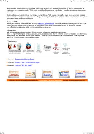 A possibilidade da reincidência da doença é preocupante. Caso ocorra um segundo episódio da dengue, os sintomas se
manifestam com mais severidade. “Existe certa sensibilização do sistema imunológico e ele dá uma resposta exacerbada”,
afirma Litvoc.
Esta reação exagerada do sistema imunológico é um problema. Pode causar inflamações e, por isso, aumenta o risco de
lesões nos vasos sanguíneos, o que levaria à dengue hemorrágica. Um terceiro episódio poderia ser ainda mais grave, e um
quarto seria mais perigoso que o terceiro.
Qual a causa?
A infecção pelo vírus, transmitido pela picada do mosquito Aedes aegypti, uma espécie hematófaga originária da África que
chegou ao continente americano na época da colonização. Não há transmissão pelo contato de um doente ou suas
secreções com uma pessoa sadia, nem fontes de água ou alimento.
Como tratar?
Não existe tratamento específico para dengue, apenas tratamentos que aliviam os sintomas.
Deve-se ingerir muito líquido como água, sucos, chás, soros caseiros, etc. Os sintomas podem ser tratados com dipirona ou
paracetamol. Não devem ser usados medicamentos à base de ácido acetil salicílico e antiinflamatórios, como aspirina e
AAS, pois podem aumentar o risco de hemorragias.
Veja mais Dengue - Ministério da Saúde
Veja mais Dengue - Para Profissionais de Saúde
Veja mais Dengue - OMS (Em Inglês)
Site da Dengue http://www.dengue.org.br/dengue.html
2 of 2 05/04/2011 11:10
 