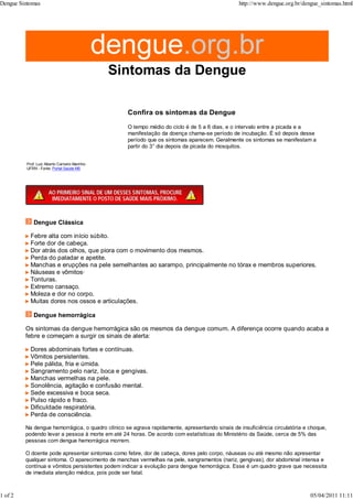 Prof. Luiz Alberto Carneiro Marinho
UFRN - Fonte: Portal Saúde MS
Confira os sintomas da Dengue
O tempo médio do ciclo é de 5 a 6 dias, e o intervalo entre a picada e a
manifestação da doença chama-se período de incubação. É só depois desse
período que os sintomas aparecem. Geralmente os sintomas se manifestam a
partir do 3° dia depois da picada do mosquitos.
Dengue Clássica
Febre alta com início súbito.
Forte dor de cabeça.
Dor atrás dos olhos, que piora com o movimento dos mesmos.
Perda do paladar e apetite.
Manchas e erupções na pele semelhantes ao sarampo, principalmente no tórax e membros superiores.
Náuseas e vômitos·
Tonturas.
Extremo cansaço.
Moleza e dor no corpo.
Muitas dores nos ossos e articulações.
Dengue hemorrágica
Os sintomas da dengue hemorrágica são os mesmos da dengue comum. A diferença ocorre quando acaba a
febre e começam a surgir os sinais de alerta:
Dores abdominais fortes e contínuas.
Vômitos persistentes.
Pele pálida, fria e úmida.
Sangramento pelo nariz, boca e gengivas.
Manchas vermelhas na pele.
Sonolência, agitação e confusão mental.
Sede excessiva e boca seca.
Pulso rápido e fraco.
Dificuldade respiratória.
Perda de consciência.
Na dengue hemorrágica, o quadro clínico se agrava rapidamente, apresentando sinais de insuficiência circulatória e choque,
podendo levar a pessoa à morte em até 24 horas. De acordo com estatísticas do Ministério da Saúde, cerca de 5% das
pessoas com dengue hemorrágica morrem.
O doente pode apresentar sintomas como febre, dor de cabeça, dores pelo corpo, náuseas ou até mesmo não apresentar
qualquer sintoma. O aparecimento de manchas vermelhas na pele, sangramentos (nariz, gengivas), dor abdominal intensa e
contínua e vômitos persistentes podem indicar a evolução para dengue hemorrágica. Esse é um quadro grave que necessita
de imediata atenção médica, pois pode ser fatal.
Dengue Sintomas http://www.dengue.org.br/dengue_sintomas.html
1 of 2 05/04/2011 11:11
 