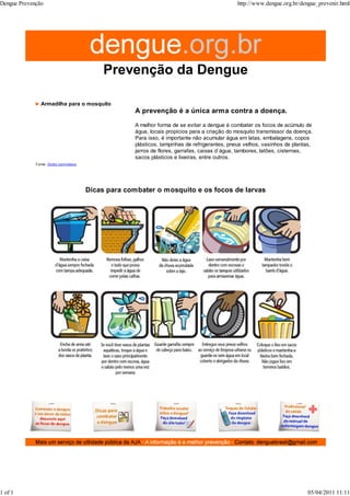 Armadilha para o mosquito
Fonte: Globo.com/videos
A prevenção é a única arma contra a doença.
A melhor forma de se evitar a dengue é combater os focos de acúmulo de
água, locais propícios para a criação do mosquito transmissor da doença.
Para isso, é importante não acumular água em latas, embalagens, copos
plásticos, tampinhas de refrigerantes, pneus velhos, vasinhos de plantas,
jarros de flores, garrafas, caixas d´água, tambores, latões, cisternas,
sacos plásticos e lixeiras, entre outros.
Dicas para combater o mosquito e os focos de larvas
Dengue Prevenção http://www.dengue.org.br/dengue_prevenir.html
1 of 1 05/04/2011 11:11
 