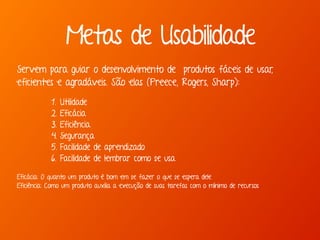 Marcello de Campos Cardoso - www.mcardoso.com.br | www.latitude14.com.br |
Servem para guiar o desenvolvimento de produtos fáceis de usar,
eficientes e agradáveis. São elas (Preece, Rogers, Sharp):
1. Utilidade
2. Eficácia
3. Eficiência
4. Segurança
5. Facilidade de aprendizado
6. Facilidade de lembrar como se usa
 
Eficácia: O quanto um produto é bom em se fazer o que se espera dele 
Eficiência: Como um produto auxilia a execução de suas tarefas com o mínimo de recursos
Metas de Usabilidade
 