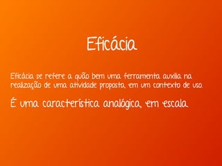 Eficácia se refere a quão bem uma ferramenta auxilia na
realização de uma atividade proposta, em um contexto de uso.
É uma característica analógica, em escala.
Eficácia
 