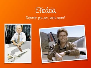 Depende, pra que, para quem?
Eficácia
 