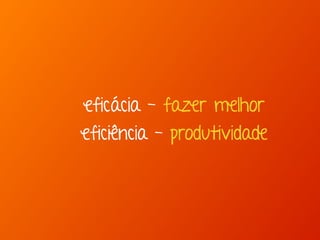 eficácia - fazer melhor
eficiência - produtividade
 