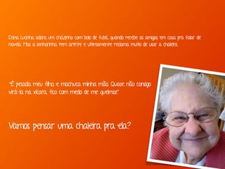 “É pesada meu filho, e machuca minha mão. Quase não consigo
virá-la na xícara, fico com medo de me queimar.”
Dona Lucinha adora um cházinho com bolo de fubá, quando recebe as amigas em casa pra falar de
novela. Mas a senhorinha tem artrite e ultimamente reclama muito de usar a chaleira.
Vamos pensar uma chaleira pra ela?
 