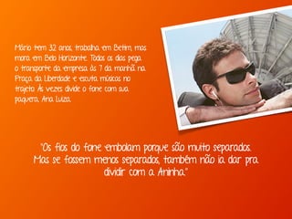 “Os fios do fone embolam porque são muito separados.
Mas se fossem menos separados, também não ia dar pra
dividir com a Aninha.”
Mário tem 32 anos, trabalha em Betim, mas
mora em Belo Horizonte. Todos os dias pega
o transporte da empresa às 7 da manhã na
Praça da Liberdade e escuta músicas no
trajeto. Às vezes divide o fone com sua
paquera, Ana Luiza.
 
