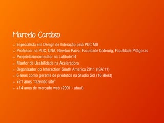Marcello Cardoso
‣ Especialista em Design de Interação pela PUC MG
‣ Professor na PUC, UNA, Newton Paiva, Faculdade Cotemig, Faculdade Pitágoras
‣ Proprietário/consultor na Latitude14
‣ Mentor de Usabilidade na Aceleradora
‣ Organizador do Interaction South America 2011 (ISA’11)
‣ 6 anos como gerente de produtos na Studio Sol (16 iBest)
‣ +21 anos “fazendo site”
‣ +14 anos de mercado web (2001 - atual)
 
