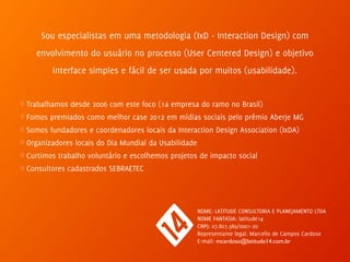 Sou especialistas em uma metodologia (IxD - Interaction Design) com
envolvimento do usuário no processo (User Centered Design) e objetivo
interface simples e fácil de ser usada por muitos (usabilidade). 
♢ Trabalhamos desde 2006 com este foco (1a empresa do ramo no Brasil)
♢ Fomos premiados como melhor case 2012 em mídias sociais pelo prêmio Aberje MG
♢ Somos fundadores e coordenadores locais da Interaction Design Association (IxDA)
♢ Organizadores locais do Dia Mundial da Usabilidade
♢ Curtimos trabalho voluntário e escolhemos projetos de impacto social
♢ Consultores cadastrados SEBRAETEC
NOME: LATITUDE CONSULTORIA E PLANEJAMENTO LTDA  
NOME FANTASIA: latitude14 
CNPJ: 07.807.389/0001-20 
Representante legal: Marcello de Campos Cardoso 
E-mail: mcardoso@latitude14.com.br
 
