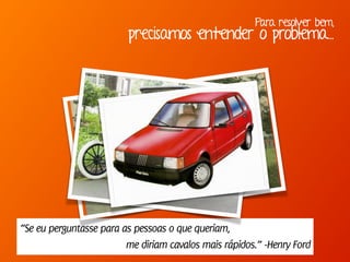 Para resolver bem,
precisamos entender o problema...
“Se eu perguntasse para as pessoas o que queriam,
me diriam cavalos mais rápidos.” -Henry Ford
 