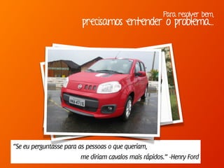 Para resolver bem,
precisamos entender o problema...
“Se eu perguntasse para as pessoas o que queriam,
me diriam cavalos mais rápidos.” -Henry Ford
 