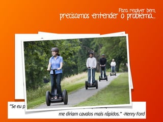 Para resolver bem,
precisamos entender o problema...
“Se eu perguntasse para as pessoas o que queriam,
me diriam cavalos mais rápidos.” -Henry Ford
 