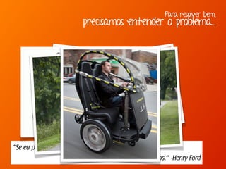 Para resolver bem,
precisamos entender o problema...
“Se eu perguntasse para as pessoas o que queriam,
me diriam cavalos mais rápidos.” -Henry Ford
 