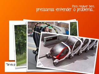 Para resolver bem,
precisamos entender o problema...
“Se eu perguntasse para as pessoas o que queriam,
me diriam cavalos mais rápidos.” -Henry Ford
 