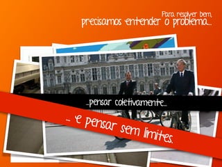 Para resolver bem,
precisamos entender o problema...
“Se eu perguntasse para as pessoas o que queriam,
me diriam cavalos mais rápidos.” -Henry Ford
...pensar coletivamente...
... e pensar sem limites.
 