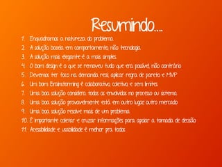 Resumindo….
1. Enquadramos a natureza do problema
2. A solução baseia em comportamento, não tecnologia
3. A solução mais elegante é a mais simples.
4. O bom design é o que se removeu tudo que era possível, não oontrário
5. Devemos ter foco na demanda real, aplicar regra de pareto e MVP
6. Um bom Brainstorming é colaborativo, coletivo, e sem limites.
7. Uma boa solução considera todos os envolvidos no processo ou sistema
8. Uma boa solução provavelmente está em outro lugar, outro mercado
9. Uma boa solução resolve mais de um problema
10. É importante coletar e cruzar informações para apoiar a tomada de decisão
11. Acessibilidade e usabilidade é melhor pra todos
 