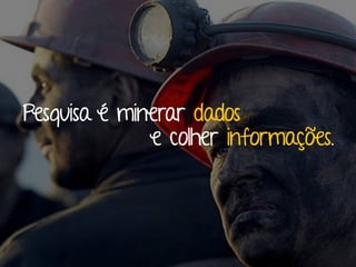Pesquisa é minerar dados
e colher informações.
 