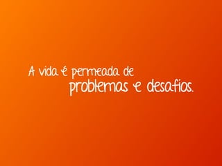A vida é permeada de
problemas e desafios.
 