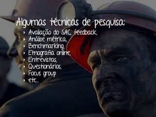 Algumas técnicas de pesquisa:
‣ Avaliação do SAC, feedback,
‣ Análise métrica,
‣ Benchmarking,
‣ Etnografia online,
‣ Entrevistas,
‣ Questionários,
‣ Focus group
‣ etc...
 