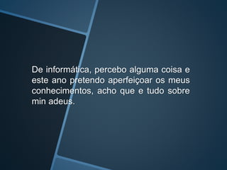 De informática, percebo alguma coisa e
este ano pretendo aperfeiçoar os meus
conhecimentos, acho que e tudo sobre
min adeus.
 