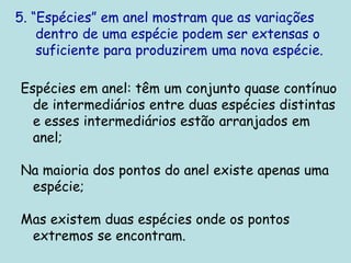 5. “Espécies” em anel mostram que as variações
dentro de uma espécie podem ser extensas o
suficiente para produzirem uma nova espécie.
Espécies em anel: têm um conjunto quase contínuo
de intermediários entre duas espécies distintas
e esses intermediários estão arranjados em
anel;
Na maioria dos pontos do anel existe apenas uma
espécie;
Mas existem duas espécies onde os pontos
extremos se encontram.
 