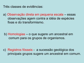 Três classes de evidências:
a) Observação direta em pequena escala – essas
observações agem contra a idéia de espécies
fixas e do transformismo.
b) Homologias – o que sugere um ancestral em
comum para os grupos de organismos.
c) Registros fósseis - a sucessão geológica dos
principais grupos sugere um ancestral em comum.
 