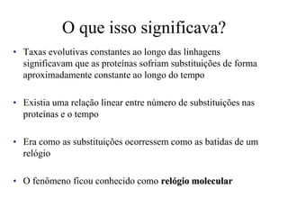 O que isso significava?
• Taxas evolutivas constantes ao longo das linhagens
significavam que as proteínas sofriam substituições de forma
aproximadamente constante ao longo do tempo
• Existia uma relação linear entre número de substituições nas
proteínas e o tempo
• Era como as substituições ocorressem como as batidas de um
relógio
• O fenômeno ficou conhecido como relógio molecular
 