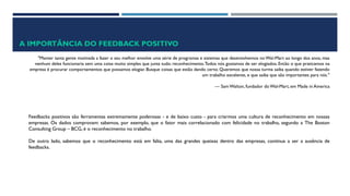 A IMPORTÂNCIA DO FEEDBACK POSITIVO
"Manter tanta gente motivada a fazer o seu melhor envolve uma série de programas e sistemas que desenvolvemos no Wal-Mart ao longo dos anos, mas
nenhum deles funcionaria sem uma coisa muito simples que junta tudo: reconhecimento.Todos nós gostamos de ser elogiados. Então o que praticamos na
empresa é procurar comportamentos que possamos elogiar. Busque coisas que estão dando certo. Queremos que nossa turma saiba quando estiver fazendo
um trabalho excelente, e que saiba que são importantes para nós."
— Sam Walton, fundador do Wal-Mart, em Made in America
Feedbacks positivos são ferramentas extremamente poderosas - e de baixo custo - para criarmos uma cultura de reconhecimento em nossas
empresas. Os dados comprovam: sabemos, por exemplo, que o fator mais correlacionado com felicidade no trabalho, segundo a The Boston
Consulting Group – BCG, é o reconhecimento no trabalho.
De outro lado, sabemos que o reconhecimento está em falta, uma das grandes queixas dentro das empresas, continua a ser a ausência de
feedbacks.
 