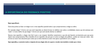 A IMPORTÂNCIA DO FEEDBACK POSITIVO
Seja específica/o
Outra boa prática ao fazer um elogio é ser o mais específico possível sobre a que comportamento o elogio se refere.
Por exemplo, elogiar "a forma com que você respondeu ao cliente furioso no telefone com calma e cordialidade, mesmo que ele estivesse sem
'razão‘“, é muito melhor do que elogiar "a forma com que você atende clientes no telefone".
Quanto mais específico o elogio, mais fácil é para o seu receptor identificar exatamente o que ele está fazendo corretamente, para que possa
repetir esse comportamento. Mas o benefício de ser específico não para por aí: como os elogios são públicos - podem ser vistos por todos - eles
tornam-se muito mais educativos para todos que os leem, fazendo-os assim mais aptos a aprenderem com o elogio.
Seja específico, e aumente muito o impacto do seu elogio não só a quem o recebe mas também a todos que o leem.
 