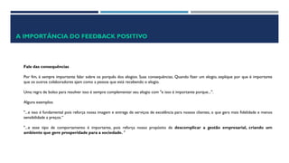 A IMPORTÂNCIA DO FEEDBACK POSITIVO
Fale das consequências
Por fim, é sempre importante falar sobre os porquês dos elogios. Suas consequências. Quando fizer um elogio, explique por que é importante
que os outros colaboradores ajam como a pessoa que está recebendo o elogio.
Uma regra de bolso para resolver isso é sempre complementar seu elogio com "e isso é importante porque...".
Alguns exemplos:
"...e isso é fundamental pois reforça nossa imagem e entrega de serviços de excelência para nossos clientes, o que gera mais fidelidade e menos
sensibilidade a preços.“
"...e esse tipo de comportamento é importante, pois reforça nosso propósito de descomplicar a gestão empresarial, criando um
ambiente que gere prosperidade para a sociedade. "
 