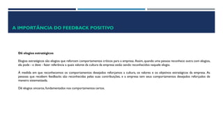 A IMPORTÂNCIA DO FEEDBACK POSITIVO
Dê elogios estratégicos
Elogios estratégicos são elogios que reforcem comportamentos críticos para a empresa. Assim, quando uma pessoa reconhece outra com elogios,
ela pode - e deve - fazer referência a quais valores da cultura da empresa estão sendo reconhecidos naquele elogio.
À medida em que reconhecemos os comportamentos desejados reforçamos a cultura, os valores e os objetivos estratégicos da empresa. As
pessoas que recebem feedbacks são reconhecidas pelas suas contribuições, e a empresa tem seus comportamentos desejados reforçados de
maneira sistematizada.
Dê elogios sinceros, fundamentados nos comportamentos certos.
 