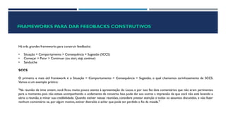 FRAMEWORKS PARA DAR FEEDBACKS CONSTRUTIVOS
Há três grandes frameworks para construir feedbacks:
• Situação > Comportamento > Consequência > Sugestão (SCCS)
• Começar > Parar > Continuar (ou start, stop, continue)
• Sanduíche
SCCS
O primeiro e mais útil framework é o Situação > Comportamento > Consequência > Sugestão, o qual chamamos carinhosamente de SCCS.
Vamos a um exemplo prático:
"Na reunião de time ontem, você ficou muito pouco atento à apresentação do Lucas, e por isso fez dois comentários que não eram pertinentes
para o momento, pois não estava acompanhando o andamento da conversa. Isso pode dar aos outros a impressão de que você não está levando a
sério a reunião, e minar sua credibilidade. Quando estiver nessas reuniões, considere prestar atenção a todos os assuntos discutidos, e não fazer
nenhum comentário se, por algum motivo, estiver distraído e achar que pode ter perdido o fio da meada."
 