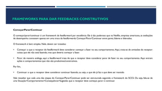 FRAMEWORKS PARA DAR FEEDBACKS CONSTRUTIVOS
Começar/Parar/Continuar
O começar/parar/continuar é um framework de feedforward por excelência. Ele é tão poderoso que na Netflix, empresa americana, as avaliações
de desempenho consistem apenas em uma troca de feedforwards Começar/Parar/Continuar entre pares, líderes e liderados.
O framework é bem simples. Nele, devem ser tratados:
• Começar: o que o receptor do feedforward deve considerar começar a fazer no seu comportamento. Aqui, trata-se de omissões do receptor:
coisas que ele não está fazendo, mas que deveria começar a fazer.
• Parar: de maneira análoga, aqui o feedforward trata do que o receptor deve considerar parar de fazer no seu comportamento. Aqui entram
ações e comportamentos que não são produtivos/construtivos.
Por fim,
• Continuar:o que o receptor deve considerar continuar fazendo, ou seja, o que ele já faz e que deve ser mantido
Vale ressaltar que cada uma das etapas do Começar/Parar/Continuar pode ser estruturada seguindo o framework do SCCS. Ou seja, fala-se de
uma Situação>Comportamento>Consequência>Sugestão que o receptor deve começar, parar e continuar.
 
