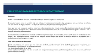 FRAMEWORKS PARA DAR FEEDBACKS CONSTRUTIVOS
Sanduíche
Por fim, o famoso feedback sanduíche, framework mais famoso (e menos útil) dos que falamos hoje.
O sanduíche funciona como um sanduíche (rs): você recheia um feedback construtivo, sobre algo que a pessoa tem que melhorar (o recheio),
com duas camadas de elogios, um antes e um depois do recheio (os pães).Vamos a um exemplo prático:
"Acho que você está entregando relatórios muito bons e bem detalhados. Isso é muito positivo. Os relatórios precisam de uma formatação
melhor, pois assim vão agradar mais a diretoria e mostrar uma atenção estética maior da sua parte. Mas de maneira geral, o conteúdo é bom e
atende às expectativas dos stakeholders.“
O sanduíche tende a ser o framework escolhido por líderes de primeira viagem. Ele pode, de fato, tornar a tarefa de dar um feedback muito mais
simples e fácil. No entanto, corre-se o risco de ficar "manjado", e assim, sempre que receber um elogio, o receptor já se preparará para o
feedback construtivo/crítica que virá a seguir.
Dicas práticas de uso do Sanduíche:
Quando usar: indicado para pessoas que não sabem dar feedbacks, quando estiverem dando feedbacks para pessoas inexperientes, que
provavelmente nunca receberam um feedback no formato.
Prós: Simplicidade, facilidade de ser dado.
Contras: Rapidamente "manjado". Não deve ser usado com receptores mais experientes, que facilmente poderão prever "o que vem pela frente"
quando receberem um elogio.
 