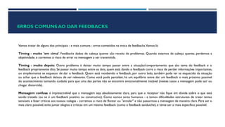 ERROS COMUNS AO DAR FEEDBACKS
Vamos tratar de alguns dos principais - e mais comuns - erros cometidos na troca de feedbacks.Vamos lá:
Timing - muito 'em cima': Feedbacks dados de cabeça quente são receita de problemas. Quando estamos de cabeça quente, perdemos a
objetividade, e corremos o risco de errar na mensagem a ser transmitida.
Timing - muito depois: Outro problema é deixar muito tempo passar entre a situação/comportamento que são tema do feedback e o
feedback propriamente dito. Se passar muito tempo entre os dois, quem está dando o feedback corre o risco de perder informações importantes,
ou simplesmente se esquecer de dar o feedback. Quem está recebendo o feedback, por outro lado, também pode ter se esquecido da situação
ou achar que o feedback deixou de ser relevante. Como você pode perceber, há um equilíbrio entre dar um feedback o mais próximo possível
do acontecimento tomando cuidado para que uma das partes não se encontre emocionalmente instável (nestes casos a mensagem pode sair ou
chegar distorcida).
Mensagem confusa: é imprescindível que a mensagem seja absolutamente clara, para que o receptor não fique em dúvida sobre o que está
sendo tratado (ou se é um feedback positivo ou construtivo). Como somos seres humanos - e temos dificuldades estruturais de tratar temas
sensíveis e fazer críticas aos nossos colegas - corremos o risco de florear ou "enrolar" e não passarmos a mensagem de maneira clara. Para ser o
mais claro possível, evite juntar elogios e críticas em um mesmo feedback (como o feedback sanduíche), e tente ser o mais específico possível.
 