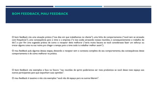 BOM FEEDBACK, MAU FEEDBACK
O bom feedback cita uma situação prática (“nos dias em que trabalhamos no cliente”), uma linha de comportamento (“você tem se atrasado
com frequência”), uma consequência para o time e a empresa (“e isso acaba atrasando nossas reuniões, e consequentemente o trabalho do
dia”) e por fim uma sugestão prática de como o receptor deve melhorar (“seria muito bacana se você considerasse fazer um esforço ou
trocar alguma coisa na sua rotina pra chegar a tempo, pois o time todo ia trabalhar melhor assim”).
O mau feedback pula algumas dessas etapas, deixando o receptor sem o contexto completo do seu comportamento, das consequências desse
comportamento e de como melhorar na prática.
O bom feedback cita exemplos e foca no futuro: “nas reuniões de sprint poderíamos ser mais produtivos se você desse mais espaço aos
outros participantes para que exponham suas opiniões”.
O mau feedback é taxativo e não cita exemplos:“você não dá espaço para os outros falarem”.
 