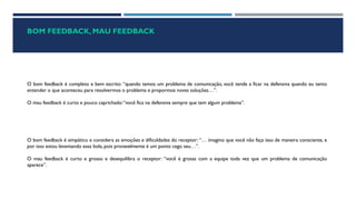 BOM FEEDBACK, MAU FEEDBACK
O bom feedback é completo e bem escrito: “quando temos um problema de comunicação, você tende a ficar na defensiva quando eu tento
entender o que aconteceu para resolvermos o problema e propormos novas soluções…”.
O mau feedback é curto e pouco caprichado:“você fica na defensiva sempre que tem algum problema”.
O bom feedback é simpático e considera as emoções e dificuldades do receptor: “… imagino que você não faça isso de maneira consciente, e
por isso estou levantando essa bola, pois provavelmente é um ponto cego seu…”.
O mau feedback é curto e grosso e desequilibra o receptor: “você é grossa com a equipe toda vez que um problema de comunicação
aparece”.
 