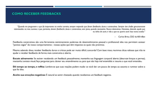 COMO RECEBER FEEDBACKS
“Quando me perguntam o que foi importante na minha carreira, sempre respondo que foram feedbacks duros e construtivos. Sempre tive chefes genuinamente
interessados no meu sucesso e que, portanto, davam feedbacks duros e construtivos, sem pena, quando necessário. Nunca destrutivos. Honestos, dizendo aquilo que
eu tinha de ouvir, e não o que eu queria ouvir. Isso nunca acaba."
- Carlos Brito, CEO da AB InBev
Feedbacks construtivos são uma ferramenta extremamente poderosa de desenvolvimento pessoal e profissional: eles nos permitem acessar
"pontos cegos" do nosso comportamento - nossas ações que têm impactos os quais não previmos.
Mesmo sabendo disso, receber feedbacks duros e críticas pode ser muito difícil, concorda? Com base nisso, reunimos dicas valiosas que irão te
ajudar a receber feedbacks de forma mais construtiva e aberta.
Escute ativamente: Se estiver recebendo um feedback pessoalmente, mantenha sua linguagem corporal aberta (descruze braços e pernas),
mantenha contato visual, faça perguntas para clarear seu entendimento ou para que não haja mal entendido e resuma o que você entendeu.
Dê tempo ao tempo, e reflita: Lembre-se que suas reações podem mudar se você der um pouco de tempo ao assunto e ruminar sobre o
que foi dito.
Aceite sua emoções negativas: É natural se sentir chateado quando recebemos um feedback negativo.
 