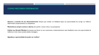 COMO RECEBER FEEDBACKS
Assuma o controle do seu desenvolvimento: Sempre que receber um feedback, foque nas oportunidades de corrigir ou melhorar
determinado comportamento ou competência.
Mantenha-se sempre curioso e aberto, sem perder o senso crítico e sua perspectiva.
Cultive seu Growth Mindset: As pessoas que focam no seu crescimento e desenvolvimento veem feedbacks como uma oportunidade de
melhoria, e tiram maior proveito destas mensagens.
Agradeça a oportunidade de poder ser melhor!
 