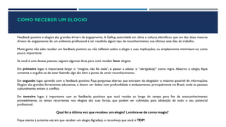 COMO RECEBER UM ELOGIO
Feedback positivo e elogios são grandes drivers de engajamento. A Gallup, autoridade em clima e cultura, identificou que um dos doze maiores
drivers de engajamento de um ambiente profissional é ter recebido algum tipo de reconhecimento nos últimos sete dias de trabalho.
Muita gente não sabe receber um feedback positivo: ou não refletem sobre o elogio e suas implicações, ou simplesmente minimizam-no como
pouco importante.
Se você é uma dessas pessoas, seguem algumas dicas para você receber bem elogios.
Em primeiro lugar, é importante largar o “imagina, não foi nada”, e passar a adotar o “obrigado(a)” como regra. Absorva o elogio, fique
contente e orgulhe-se de estar fazendo algo tão bem a ponto de atrair reconhecimento.
Em segundo lugar, aprenda com o feedback positivo. Faça perguntas abertas que extraiam do elogiador o máximo possível de informações.
Elogios são grandes ferramentas educativas, e devem ser dados com profundidade e embasamento, principalmente no Brasil, onde as pessoas
culturalmente evitam o conflito.
Em terceiro lugar, é importante usar os feedbacks positivos que você recebe ao longo do tempo para fins de autoconhecimento:
provavelmente, os temas recorrentes nos elogios são suas forças, que podem ser cultivadas para obtenção de todo o seu potencial
profissional.
Qual foi a última vez que recebeu um elogio? Lembra-se de como reagiu?
Fique atento à próxima vez em que receber um elogio.Agradeça e reconheça que você é TOP!
 