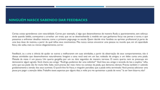 NINGUÉM NASCE SABENDO DAR FEEDBACKS
Certas coisas aprendemos com naturalidade. Correr, por exemplo, é algo que desenvolvemos de maneira fluida e, aparentemente, sem esforço:
ainda quando bebês, começamos a arranhar um trote, que vai se desenvolvendo à medida em que ganhamos força nas pernas e torso, e que
passamos a enfrentar desafios maiores, como o primeiro pega-pega na escola. Quem decide virar fundista ou sprinter profissional já parte de
uma boa dose de instinto, a partir da qual refina seus movimentos. Mas nunca vamos encontrar uma pessoa no mundo que, em sã capacidade
física, não saiba, mais ou menos elegantemente, correr.
Feedback, ou a arte e ciência de ajudar os outros a melhorarem em suas atividades, a partir da observação de seus comportamentos, não é
dessas atividades que desenvolvemos naturalmente. Imagine a cena: você está em um bar, rodeado de amigos, e um deles conta uma piada.
Metade da mesa ri um pouco. Um quarto gargalha por um ou dois segundos de maneira nervosa. O outro quarto nem se preocupa em
demonstrar algum agrado. Você chama seu amigo: “Rodrigo, podemos dar uma voltinha?” Você leva seu amigo à varanda do bar, e explica: “olha,
acho que sua piada não foi muito feliz. Sabe, você precisa dar mais ritmo no começo da piada, que demorou demais. Precisa também ir subindo
gradativamente a tensão dos seus ouvintes. O punch-line foi fraco, e ninguém percebeu que a piada tinha terminado. Você precisa adicionar uma
pausa pra pegar a atenção deles.Trabalhe esses aspectos por alguns dias, e volte pra me apresentar a piada de novo.” Ia ser bem bizarro, não?
 