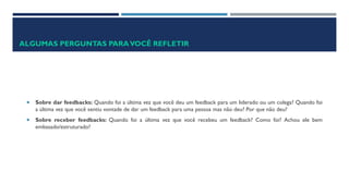 ALGUMAS PERGUNTAS PARAVOCÊ REFLETIR
 Sobre dar feedbacks: Quando foi a última vez que você deu um feedback para um liderado ou um colega? Quando foi
a última vez que você sentiu vontade de dar um feedback para uma pessoa mas não deu? Por que não deu?
 Sobre receber feedbacks: Quando foi a última vez que você recebeu um feedback? Como foi? Achou ele bem
embasado/estruturado?
 