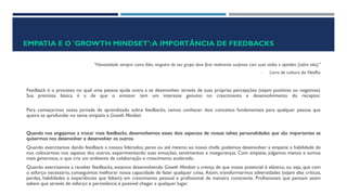 EMPATIA E O 'GROWTH MINDSET':A IMPORTÂNCIA DE FEEDBACKS
"Honestidade sempre: como líder, ninguém do seu grupo deve ficar realmente surpreso com suas visões e opiniões [sobre eles]."
- Livro de cultura do Netflix
Feedback é o processo no qual uma pessoa ajuda outra a se desenvolver através de suas próprias percepções (sejam positivas ou negativas).
Sua premissa básica é a de que o emissor tem um interesse genuíno no crescimento e desenvolvimento do receptor.
Para começarmos nossa jornada de aprendizado sobre feedbacks, vamos conhecer dois conceitos fundamentais para qualquer pessoa que
queira se aprofundar no tema: empatia e Growth Mindset.
Quando nos engajamos a trocar mais feedbacks, desenvolvemos esses dois aspectos de nossas talvez personalidades que são importantes se
quisermos nos desenvolver e desenvolver os outros.
Quando exercitamos dando feedback a nossos liderados, pares ou até mesmo ao nosso chefe, podemos desenvolver a empatia: a habilidade de
nos colocarmos nos sapatos dos outros, experimentando suas emoções, sentimentos e inseguranças. Com empatia, julgamos menos e somos
mais generosos, o que cria um ambiente de colaboração e crescimento acelerado.
Quando exercitamos a receber feedbacks, estamos desenvolvendo Growth Mindset: a crença de que nosso potencial é elástico, ou seja, que com
o esforço necessário, conseguimos melhorar nossa capacidade de fazer qualquer coisa. Assim, transformarmos adversidades (sejam elas críticas,
perdas, habilidades e experiências que faltam) em crescimento pessoal e profissional de maneira consciente. Profissionais que pensam assim
sabem que através de esforço e persistência é possível chegar a qualquer lugar.
 