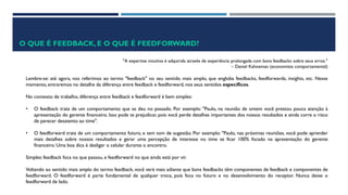 O QUE É FEEDBACK, E O QUE É FEEDFORWARD?
"A expertise intuitiva é adquirida através de experiência prolongada com bons feedbacks sobre seus erros."
– Daniel Kahneman (economista comportamental)
Lembre-se: até agora, nos referimos ao termo "feedback" no seu sentido mais amplo, que engloba feedbacks, feedforwards, insights, etc. Nesse
momento, entraremos no detalhe da diferença entre feedback e feedforward, nos seus sentidos específicos.
No contexto de trabalho, diferença entre feedback e feedforward é bem simples:
• O feedback trata de um comportamento que se deu no passado. Por exemplo: "Paulo, na reunião de ontem você prestou pouca atenção à
apresentação do gerente financeiro. Isso pode te prejudicar, pois você perde detalhes importantes dos nossos resultados e ainda corre o risco
de parecer desatento ao time".
• O feedforward trata de um comportamento futuro, e tem tom de sugestão. Por exemplo: "Paulo, nas próximas reuniões, você pode aprender
mais detalhes sobre nossos resultados e gerar uma percepção de interesse no time se ficar 100% focado na apresentação do gerente
financeiro. Uma boa dica é desligar o celular durante o encontro.
Simples: feedback foca no que passou, e feedforward no que ainda está por vir.
Voltando ao sentido mais amplo do termo feedback, você verá mais adiante que bons feedbacks têm componentes de feedback e componentes de
feedforward. O feedforward é parte fundamental de qualquer troca, pois foca no futuro e no desenvolvimento do receptor. Nunca deixe o
feedforward de lado.
 