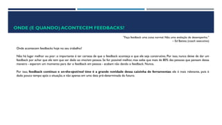 ONDE (E QUANDO) ACONTECEM FEEDBACKS?
"Faça feedback uma coisa normal. Não uma avaliação de desempenho."
– Ed Batista (coach executivo)
Onde acontecem feedbacks hoje no seu trabalho?
Não há lugar melhor ou pior: o importante é ter certeza de que o feedback aconteça e que ele seja construtivo. Por isso, nunca deixe de dar um
feedback por achar que ele tem que ser dado ao vivo/em pessoa. Se for possível melhor, mas saiba que mais de 80% das pessoas que pensam dessa
maneira - esperam um momento para dar o feedback em pessoa - acabam não dando o feedback. Nunca.
Por isso, feedback contínuo e on-the-spot/real time é a grande novidade dessa caixinha de ferramentas: ele é mais relevante, pois é
dado pouco tempo após a situação, e não apenas em uma data pré-determinada do futuro.
 