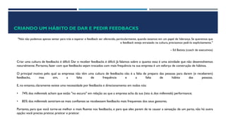 CRIANDO UM HÁBITO DE DAR E PEDIR FEEDBACKS
"Nós não podemos apenas sentar para trás e esperar o feedback ser oferecido, particularmente, quando estamos em um papel de liderança. Se queremos que
o feedback esteja enraizado na cultura, precisamos pedi-lo explicitamente."
– Ed Batista (coach de executivos)
Criar uma cultura de feedbacks é difícil. Dar e receber feedbacks é difícil. Já falamos sobre o quanto essa é uma atividade que não desenvolvemos
naturalmente. Portanto, fazer com que feedbacks sejam trocados com mais frequência na sua empresa é um esforço de construção de hábitos.
O principal motivo pelo qual as empresas não têm uma cultura de feedbacks não é a falta de preparo das pessoas para darem (e receberem)
feedbacks, mas sim, a falta de frequência e a falta de hábito das pessoas.
E, no entanto, claramente existe uma necessidade por feedbacks e direcionamento em todos nós:
• 74% dos millennials acham que estão "no escuro" em relação ao que a empresa acha da sua (isto é, dos millennials) performance;
• 85% dos millennials sentiriam-se mais confiantes se recebessem feedbacks mais frequentes dos seus gestores;
Portanto, para que você torne-se melhor e mais fluente nos feedbacks, e para que eles parem de te causar a sensação de um parto, não há outra
opção: você precisa praticar, praticar e praticar.
 