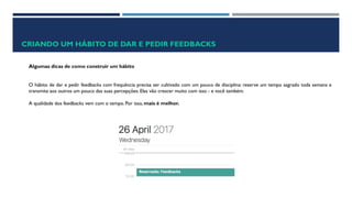 CRIANDO UM HÁBITO DE DAR E PEDIR FEEDBACKS
Algumas dicas de como construir um hábito
O hábito de dar e pedir feedbacks com frequência precisa ser cultivado com um pouco de disciplina: reserve um tempo sagrado toda semana e
transmita aos outros um pouco das suas percepções. Elas vão crescer muito com isso - e você também.
A qualidade dos feedbacks vem com o tempo. Por isso, mais é melhor.
 