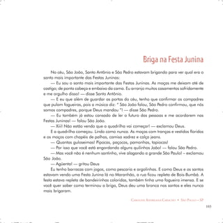 Briga na Festa Junina
    No céu, São João, Santo Antônio e São Pedro estavam brigando para ver qual era o
santo mais importante das Festas Juninas:
    — Eu sou o santo mais importante das Festas Juninas. As moças me deixam até de
castigo; de ponta cabeça e embaixo da cama. Eu arranjo muitos casamentos sofridamente
e me orgulho disso! — disse Santo Antônio.
    — E eu que além de guardar as portas do céu, tenho que confirmar os compadres
que pulam fogueiras, pois a música diz: “ São João falou, São Pedro confirmou, que nós
somos compadres, porque Deus mandou ”! — disse São Pedro.
    — Eu também já estou cansado de ler o futuro das pessoas e me acordarem nas
Festas Juninas! — falou São João.
    — Xiii! Não estão vendo que a quadrilha vai começar! — exclamou Deus.
    E a quadrilha começou. Lindo como nunca. As moças com tranças e vestidos floridos
e os moços com chapéis de palhas, camisa xadrez e calça jeans.
    — Quantas guloseimas! Pipocas, paçocas, pamonhas, tapiocas!
    — Por isso que você está engordando alguns quilinhos João! — falou São Pedro.
    — Mas você não é nenhum santinho, vive alagando a grande São Paulo! – exclamou
São João.
    — Agüenta! — gritou Deus
    Eu tenho barracas com jogos, como pescaria e argolinhas. E como Deus e os santos
estavam vendo uma Festa Junina lá no Maranhão, a rua ficou repleta de Bois-Bumbá. A
festa estava repleta de bandeirinhas coloridas, também tinha uma fogueira imensa. E se
você quer saber como terminou a briga, Deus deu uma bronca nos santos e eles nunca
mais brigaram.

                                               CAROLINE ANDREASSA CARACHO • SÃO PAULO – SP
                                                                                             103
 
