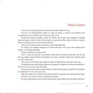 Festas Juninas
    F oi com meu avô que aprendi muitas coisas sobre festas juninas.
    E le com sua simplicidade, criado na roça me falou o quanto essas festas eram
importante para as famílias que viviam na zona rural.
    S empre quando ele começa a falar fico atento. Eu sei que essa tradição foi trazida
pelos europeus, onde lá eles comemoravam as grandes safras. Aprendi isso na escola.
Mas as histórias que meu avô conta é demais!
    T odo ano no mês de junho acontecia a tão esperada festa.
    A s moças e os rapazes chegavam na festa sem par, mas nunca iam embora sem
deixar um coração apertado.
    S empre acabava em casamento.
    J ura a minha avó que foi numa dessas festas que meu avô à conquistou. Ela só não
diz que deixou Santo Antônio de cabeça pra baixo. Aquela tradicional simpatia para
arrumar casamento.
    U ma vez meu avô disse que algumas pessoas ridicularizam esse povo da roça.
    N a escola sempre aprendi que devemos respeitar e resgatar os costumes desse povo.
Falei isso pro meu avô e ele ficou feliz.
    I gnorar esses costumes é impossível pois o cheirinho da pipoca e o gostinho da paçoca
é inresistível. E o meu avô concorda.
    N ão dá também prá resistir ao som da sanfona e as guloseimas dessa gostosa festa.
    A h! Mas uma coisa é certa, eu adoro essas festas.
    Sei que os tempos são outros. Mas se Deus quiser essas festas nunca vão deixar de existir.

                                                            HUGO BERTAZOLI • MOGI GUAÇU – SP
                                                                                                 105
 